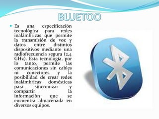  Es   una     especificación
 tecnológica para redes
 inalámbricas que permite
 la transmisión de voz y
 datos     entre    distintos
 dispositivos mediante una
 radiofrecuencia segura (2,4
 GHz). Esta tecnologìa, por
 lo tanto, permite las
 comunicaciones sin cables
 ni    conectores      y    la
 posibilidad de crear redes
 inalámbricas domésticas
 para      sincronizar       y
 compartir                  la
 informaciòn       que     se
 encuentra almacenada en
 diversos equipos.
 