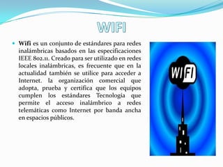  Wifi es un conjunto de estándares para redes
  inalámbricas basados en las especificaciones
  IEEE 802.11. Creado para ser utilizado en redes
  locales inalámbricas, es frecuente que en la
  actualidad también se utilice para acceder a
  Internet. la organización comercial que
  adopta, prueba y certifica que los equipos
  cumplen los estándares Tecnología que
  permite el acceso inalámbrico a redes
  telemáticas como Internet por banda ancha
  en espacios públicos.
 