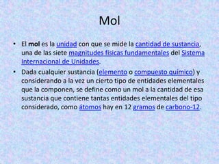 Mol
• El mol es la unidad con que se mide la cantidad de sustancia,
  una de las siete magnitudes físicas fundamentales del Sistema
  Internacional de Unidades.
• Dada cualquier sustancia (elemento o compuesto químico) y
  considerando a la vez un cierto tipo de entidades elementales
  que la componen, se define como un mol a la cantidad de esa
  sustancia que contiene tantas entidades elementales del tipo
  considerado, como átomos hay en 12 gramos de carbono-12.
 