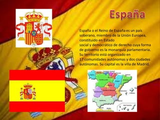 España o el Reino de España es un país
soberano, miembro de la Unión Europea,
constituido en Estado
social y democrático de derecho cuya forma
de gobierno es la monarquía parlamentaria.
Su territorio está organizado en
17 comunidades autónomas y dos ciudades
autónomas. Su capital es la villa de Madrid.
 