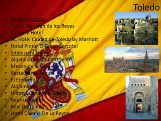Toledo
•   Sitios turísticos
•   Hotel San Juan de los Reyes
•   Carlos V Hotel
•   AC Hotel Ciudad de Toledo by Marriott
•   Hotel Pintor El Greco Sercotel
•   Sitios para comer
•   Alqahira Rincón de Oriente
•   Meson de la Orza
•   Restaurante Fabula
•   El Embrujo
•   Alojamiento
•   Hilton Buenavista Toledo
•   Beatriz Toledo
•   Real De Toledo
•   Hotel Casona De La Reyna
 