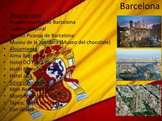 Barcelona
•   Sitios turístico
•   Pueblo Español de Barcelona
•   Galería Mayoral
•   Museo Picasso de Barcelona
•   Museu de la Xocolata (Museo del chocolate)
•   Alojamiento
•   Alma Barcelona
•   Hotel DO Placa Reial
•   Hotel Primero Primera
•   Hotel Jazz
•   Sitios para comer
•   Mon Restaurant
•   Montiel Restaurante
•   Tapeo, anem de tapes
•   Con Gracia
 