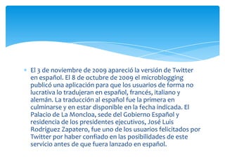 El 3 de noviembre de 2009 apareció la versión de Twitter
en español. El 8 de octubre de 2009 el microblogging
publicó una aplicación para que los usuarios de forma no
lucrativa lo tradujeran en español, francés, italiano y
alemán. La traducción al español fue la primera en
culminarse y en estar disponible en la fecha indicada. El
Palacio de La Moncloa, sede del Gobierno Español y
residencia de los presidentes ejecutivos, José Luis
Rodríguez Zapatero, fue uno de los usuarios felicitados por
Twitter por haber confiado en las posibilidades de este
servicio antes de que fuera lanzado en español.
 