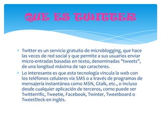 QUE ES TWITTER


Twitter es un servicio gratuito de microblogging, que hace
las veces de red social y que permite a sus usuarios enviar
micro-entradas basadas en texto, denominadas "tweets",
de una longitud máxima de 140 caracteres.
Lo interesante es que esta tecnología vincula la web con
los teléfonos celulares vía SMS o a través de programas de
mensajería instantánea como MSN, Gtalk, etc., o incluso
desde cualquier aplicación de terceros, como puede ser
Twitterrific, Tweetie, Facebook, Twinter, Tweetboard o
TweetDeck-en inglés.
 