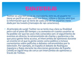 TWITTER
Twitter es una red social de mensajería, esto es, el usuario no
tiene un perfil en el que subir sus fotos, vídeos y demás, sino que
la información que se tiene de cada uno de los usuarios viene
dada por los tweets (mensajes de 140 caracteres).

Al principio de surgir Twitter no se tenía muy clara su finalidad
pero con el paso del tiempo y su aumento en cuanto usuarios se
ha podido ver que los usos más conocidos son: el seguimiento de
eventos en directo, la retransmisión de charlas y ponencias a las
que poca gente tiene acceso, el intercambio de opiniones durante
un evento en el que la gente asiste como público o incluso
comentarios sobre películas o debates retransmitidos por la
televisión. Por ejemplo, en España el debate de Rodríguez
Zapatero y Rajoy durante las elecciones generales de España
(2008) se siguió muy de cerca con intercambio de opiniones a
través de Twitter.
 