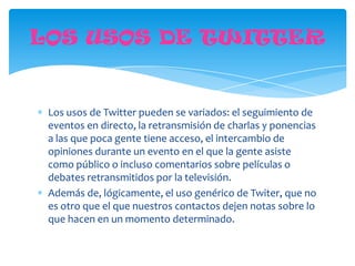 LOS USOS DE TWITTER


 Los usos de Twitter pueden se variados: el seguimiento de
 eventos en directo, la retransmisión de charlas y ponencias
 a las que poca gente tiene acceso, el intercambio de
 opiniones durante un evento en el que la gente asiste
 como público o incluso comentarios sobre películas o
 debates retransmitidos por la televisión.
 Además de, lógicamente, el uso genérico de Twiter, que no
 es otro que el que nuestros contactos dejen notas sobre lo
 que hacen en un momento determinado.
 