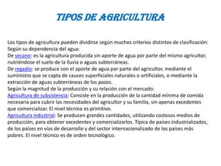 Tipos de agricultura

Los tipos de agricultura pueden dividirse según muchos criterios distintos de clasificación:
Según su dependencia del agua:
De secano: es la agricultura producida sin aporte de agua por parte del mismo agricultor,
nutriéndose el suelo de la lluvia o aguas subterráneas.
De regadío: se produce con el aporte de agua por parte del agricultor, mediante el
suministro que se capta de cauces superficiales naturales o artificiales, o mediante la
extracción de aguas subterráneas de los pozos.
Según la magnitud de la producción y su relación con el mercado:
Agricultura de subsistencia: Consiste en la producción de la cantidad mínima de comida
necesaria para cubrir las necesidades del agricultor y su familia, sin apenas excedentes
que comercializar. El nivel técnico es primitivo.
Agricultura industrial: Se producen grandes cantidades, utilizando costosos medios de
producción, para obtener excedentes y comercializarlos. Típica de países industrializados,
de los países en vías de desarrollo y del sector internacionalizado de los países más
pobres. El nivel técnico es de orden tecnológico.
 
