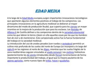 Edad Media
A lo largo de la Edad Media europea,surgen importantes innovaciones tecnológicas
que aportarán algunos elementos positivos al trabajo de los campesinos. Las
principales innovaciones en la agricultura medieval se debieron al mayor
dinamismo del modo de producción feudal, que suponía para los siervos un mayor
incentivo en la mejora de la producción que para los esclavos. Las Partidas de
Alfonso X de Castilla definen a los campesinos dentro de la sociedad estamental
como los que labran la tierra e fazen en ella aquellas cosas por las que los hombres
han de vivir y de mantenerse. Este campesinado activo fue la fuerza fundamental
del trabajo en la sociedad medieval.
La introducción del uso de arados pesados (con ruedas y vertedera) permitió un
cultivo más profundo de los suelos del norte de Europa (se incorporó a lo largo del
siglo XI en las regiones al norte de los Alpes, mientras que los suelos frágiles de la
zona mediterránea seguían vinculados al arado romano). Los molinos hidráulicos
(posteriormente los de viento introducidos desde Persia) incrementaron de forma
importante la productividad del trabajo, al igual que la mejora paulatina de los
aperos agrícolas, como nuevos tipos de trillos, hoces y guadañas.
 