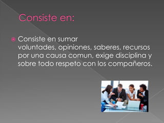  Consiste en sumar
voluntades, opiniones, saberes, recursos
por una causa comun, exige disciplina y
sobre todo respeto con los compañeros.