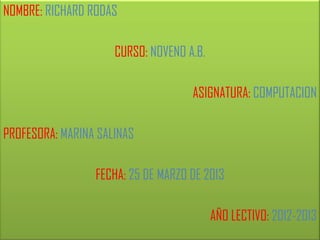 NOMBRE: RICHARD RODAS

                     CURSO: NOVENO A.B.

                                    ASIGNATURA: COMPUTACION

PROFESORA: MARINA SALINAS

                 FECHA: 25 DE MARZO DE 2013

                                          AÑO LECTIVO: 2012-2013
 