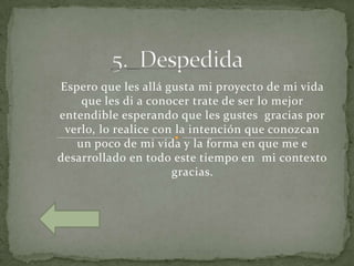 Espero que les allá gusta mi proyecto de mi vida
    que les di a conocer trate de ser lo mejor
entendible esperando que les gustes gracias por
 verlo, lo realice con la intención que conozcan
   un poco de mi vida y la forma en que me e
desarrollado en todo este tiempo en mi contexto
                      gracias.
 