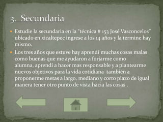  Estudie la secundaria en la “técnica # 153 José Vasconcelos”
  ubicado en xicaltepec ingrese a los 14 años y la termine hay
  mismo.
 Los tres años que estuve hay aprendí muchas cosas malas
  como buenas que me ayudaron a forjarme como
  alumna, aprendí a hacer mas responsable y a plantearme
  nuevos objetivos para la vida cotidiana también a
  proponerme metas a largo, mediano y corto plazo de igual
  manera tener otro punto de vista hacia las cosas .
 