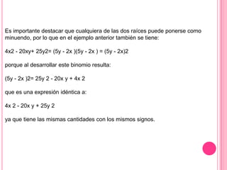 Es importante destacar que cualquiera de las dos raíces puede ponerse como
minuendo, por lo que en el ejemplo anterior también se tiene:

4x2 - 20xy+ 25y2= (5y - 2x )(5y - 2x ) = (5y - 2x)2

porque al desarrollar este binomio resulta:

(5y - 2x )2= 25y 2 - 20x y + 4x 2

que es una expresión idéntica a:

4x 2 - 20x y + 25y 2

ya que tiene las mismas cantidades con los mismos signos.
 