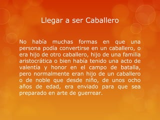 Llegar a ser Caballero

No había muchas formas en que una
persona podía convertirse en un caballero, o
era hijo de otro caballero, hijo de una familia
aristocrática o bien había tenido una acto de
valentía y honor en el campo de batalla,
pero normalmente eran hijo de un caballero
o de noble que desde niño, de unos ocho
años de edad, era enviado para que sea
preparado en arte de guerrear.
 