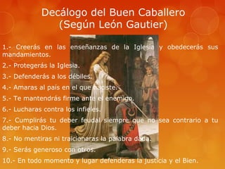 Decálogo del Buen Caballero
                (Según León Gautier)

1.- Creerás en las enseñanzas de la Iglesia y obedecerás sus
mandamientos.
2.- Protegerás la Iglesia.
3.- Defenderás a los débiles.
4.- Amaras al país en el que naciste.
5.- Te mantendrás firme ante el enemigo.
6.- Lucharas contra los infieles.
7.- Cumplirás tu deber feudal siempre que no sea contrario a tu
deber hacia Dios.
8.- No mentiras ni traicionaras la palabra dada.
9.- Serás generoso con otros.
10.- En todo momento y lugar defenderas la justicia y el Bien.
 