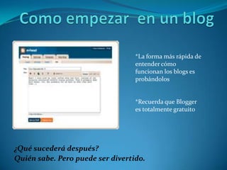 *La forma más rápida de
                                  entender cómo
                                  funcionan los blogs es
                                  probándolos


                                  *Recuerda que Blogger
                                  es totalmente gratuito




¿Qué sucederá después?
Quién sabe. Pero puede ser divertido.
 