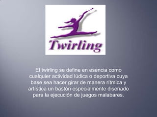 El twirling se define en esencia como
cualquier actividad lúdica o deportiva cuya
 base sea hacer girar de manera rítmica y
artística un bastón especialmente diseñado
  para la ejecución de juegos malabares.
 