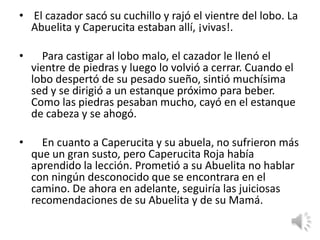 • El cazador sacó su cuchillo y rajó el vientre del lobo. La
  Abuelita y Caperucita estaban allí, ¡vivas!.

•     Para castigar al lobo malo, el cazador le llenó el
    vientre de piedras y luego lo volvió a cerrar. Cuando el
    lobo despertó de su pesado sueño, sintió muchísima
    sed y se dirigió a un estanque próximo para beber.
    Como las piedras pesaban mucho, cayó en el estanque
    de cabeza y se ahogó.

•     En cuanto a Caperucita y su abuela, no sufrieron más
    que un gran susto, pero Caperucita Roja había
    aprendido la lección. Prometió a su Abuelita no hablar
    con ningún desconocido que se encontrara en el
    camino. De ahora en adelante, seguiría las juiciosas
    recomendaciones de su Abuelita y de su Mamá.
 