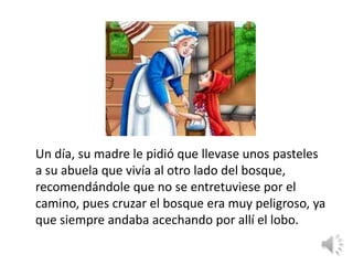 Un día, su madre le pidió que llevase unos pasteles
a su abuela que vivía al otro lado del bosque,
recomendándole que no se entretuviese por el
camino, pues cruzar el bosque era muy peligroso, ya
que siempre andaba acechando por allí el lobo.
 