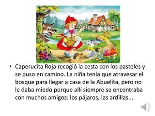 • Caperucita Roja recogió la cesta con los pasteles y
  se puso en camino. La niña tenía que atravesar el
  bosque para llegar a casa de la Abuelita, pero no
  le daba miedo porque allí siempre se encontraba
  con muchos amigos: los pájaros, las ardillas...
 