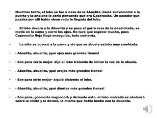 •   Mientras tanto, el lobo se fue a casa de la Abuelita, llamó suavemente a la
    puerta y la anciana le abrió pensando que era Caperucita. Un cazador que
    pasaba por allí había observado la llegada del lobo.

•     El lobo devoró a la Abuelita y se puso el gorro rosa de la desdichada, se
    metió en la cama y cerró los ojos. No tuvo que esperar mucho, pues
    Caperucita Roja llegó enseguida, toda contenta.

•     La niña se acercó a la cama y vio que su abuela estaba muy cambiada.

•   - Abuelita, abuelita, ¡qué ojos más grandes tienes!

•   - Son para verte mejor- dijo el lobo tratando de imitar la voz de la abuela.

•   - Abuelita, abuelita, ¡qué orejas más grandes tienes!

•   - Son para oírte mejor- siguió diciendo el lobo.

•   - Abuelita, abuelita, ¡qué dientes más grandes tienes!

•   - Son para...¡comerte mejoooor!- y diciendo esto, el lobo malvado se abalanzó
    sobre la niñita y la devoró, lo mismo que había hecho con la abuelita.
 