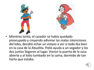 • Mientras tanto, el cazador se había quedado
  preocupado y creyendo adivinar las malas intenciones
  del lobo, decidió echar un vistazo a ver si todo iba bien
  en la casa de la Abuelita. Pidió ayuda a un segador y los
  dos juntos llegaron al lugar. Vieron la puerta de la casa
  abierta y al lobo tumbado en la cama, dormido de tan
  harto que estaba.
 