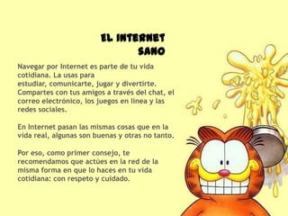 El internet
                               sano
Navegar por Internet es parte de tu vida
cotidiana. La usas para
estudiar, comunicarte, jugar y divertirte.
Compartes con tus amigos a través del chat, el
correo electrónico, los juegos en línea y las
redes sociales.

En Internet pasan las mismas cosas que en la
vida real, algunas son buenas y otras no tanto.

Por eso, como primer consejo, te
recomendamos que actúes en la red de la
misma forma en que lo haces en tu vida
cotidiana: con respeto y cuidado.
 