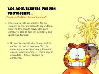 Los adolecentes pueden
  protegerse .
¿Tenés un Perfil en Redes Sociales?

 Controla tu lista de amigos. Ajusta
  siempre la configuración de seguridad a
  tu nivel deseado de privacidad para
  compartir sólo lo que vos decidas y con
  quien vos decidas.


  No aceptes solicitudes de amistad de
   contactos que no conoces. Ten en
   cuenta que al aceptar a alguien como
   amigo, inmediatamente tendrá acceso
   a tus datos, fotos y tu lista de
   contactos.
 