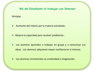 Rol del Estudiante al trabajar con Internet

Ventajas


 Aumento del interés por la materia estudiada.


 Mejora la capacidad para resolver problemas .


 Los alumnos aprenden a trabajar en grupo y a comunicar sus
   ideas. Los alumnos adquieren mayor confianza en sí mismos.


 Los alumnos incrementan su creatividad e imaginación.
 