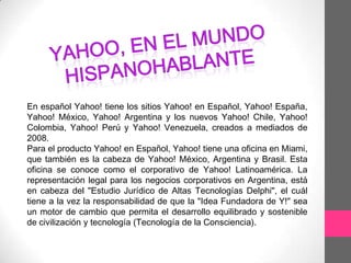 En español Yahoo! tiene los sitios Yahoo! en Español, Yahoo! España,
Yahoo! México, Yahoo! Argentina y los nuevos Yahoo! C...