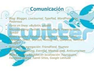 Comunicación
• Blog: Blogger, LiveJournal, TypePad, WordPress, Vox,
  Posterous
• Foros en línea: vBulletin, phpBB
• Microblogging: Twitter, Yammer, Plurk, Pownce, Jaiku,
  Tumblr
• Redes sociales: Facebook, LinkedIn, Pinterest,Tuenti,
  MySpace, Orkut, Skyrock, Netlog, Hi5, Quepasa, Yammer,
  Google+
• Sistemas de agregación: FriendFeed, Youmeo
• Eventos: Upcoming, Eventful, Meetup.com, Anticurro.com
• Redes sociales basadas en localización: Foursquare,
  Facebook places, Tuenti Sitios, Google Latitude
 