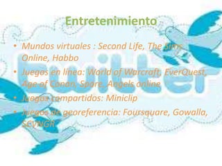 Entretenimiento
• Mundos virtuales : Second Life, The Sims
  Online, Habbo
• Juegos en línea: World of Warcraft, EverQuest,
  Age of Conan, Spore, Angels online
• Juegos compartidos: Miniclip
• Juegos de georeferencia: Foursquare, Gowalla,
  SCVNGR
 