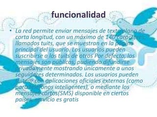 funcionalidad
• La red permite enviar mensajes de texto plano de
  corta longitud, con un máximo de 140 caracteres,
  llamados tuits, que se muestran en la página
  principal del usuario. Los usuarios pueden
  suscribirse a los tuits de otros Por defecto, los
  mensajes son públicos, pudiendo difundirse
  privadamente mostrando únicamente a unos
  seguidores determinados. Los usuarios pueden
  tuitear con aplicaciones oficiales externas (como
  para teléfonos inteligentes), o mediante los
  mensajes cortos(SMS) disponible en ciertos
  países, servicio es gratis
 