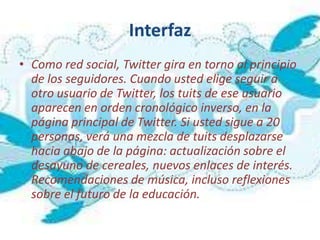 Interfaz
• Como red social, Twitter gira en torno al principio
  de los seguidores. Cuando usted elige seguir a
  otro usuario de Twitter, los tuits de ese usuario
  aparecen en orden cronológico inverso, en la
  página principal de Twitter. Si usted sigue a 20
  personas, verá una mezcla de tuits desplazarse
  hacia abajo de la página: actualización sobre el
  desayuno de cereales, nuevos enlaces de interés.
  Recomendaciones de música, incluso reflexiones
  sobre el futuro de la educación.
 