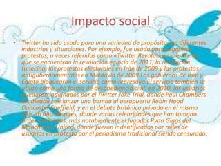 Impacto social
• Twitter ha sido usada para una variedad de propósitos en diferentes
  industrias y situaciones. Por ejemplo, fue usada para organizar
  protestas, a veces referidas como «Twitter Revolutions», entre las
  que se encuentran la revolución egipcia de 2011, la revolución
  tunecina, las protestas electorales en Irán de 2009 y las protestas
  antigubernamentales en Moldavia de 2009.Los gobiernos de Irán y
  Egipto bloquearon el servicio como represalia.El servicio también se
  utilizó como una forma de desobediencia civil: en 2010, los usuarios
  quedaron indignados por el Twitter Joke Trial, donde Paul Chambers
  bromeaba con lanzar una bomba al aeropuerto Robin Hood
  Doncaster Sheffield, y en el debate británico privado en el mismo
  país un año después, donde varias celebridades que han tomado
  orden anónimas, más notablemente el jugador Ryan Giggs del
  Manchester United, donde fueron indentificados por miles de
  usuarios en protesta por el periodismo tradicional siendo censurado.
 