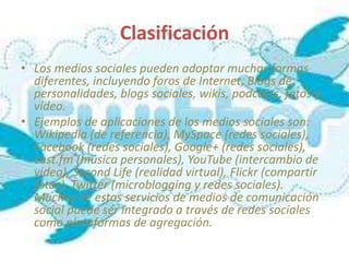Clasificación
• Los medios sociales pueden adoptar muchas formas
  diferentes, incluyendo foros de Internet, Blogs de
  personalidades, blogs sociales, wikis, podcasts, fotos y
  vídeo.
• Ejemplos de aplicaciones de los medios sociales son:
  Wikipedia (de referencia), MySpace (redes sociales),
  Facebook (redes sociales), Google+ (redes sociales),
  Last.fm (música personales), YouTube (intercambio de
  vídeo), Second Life (realidad virtual), Flickr (compartir
  fotos), Twitter (microblogging y redes sociales).
  Muchos de estos servicios de medios de comunicación
  social puede ser integrado a través de redes sociales
  como plataformas de agregación.
 