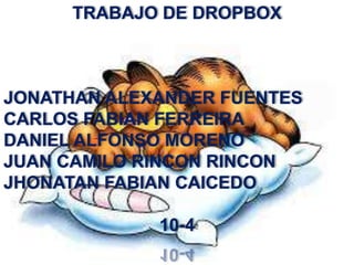 TRABAJO DE DROPBOX



JONATHAN ALEXANDER FUENTES
CARLOS FABIAN FERREIRA
DANIEL ALFONSO MORENO
JUAN CAMILO RINCON RINCON
JHONATAN FABIAN CAICEDO

             10-4
 