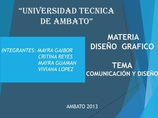 “UNIVERSIDAD TECNICA
          DE AMBATO”
                                  MATERIA
INTEGRANTES: MAYRA GAIBOR
                              DISEÑO GRAFICO
             CRITINA REYES
             MAYRA GUAMAN
             VIVIANA LOPEZ
                                    TEMA
                             COMUNICACIÓN Y DISEÑO




                      AMBATO 2013
 
