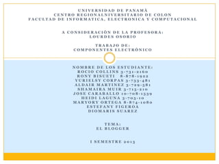 UNIVERSIDAD DE PANAMÀ
        CENTRO REGIONALNIVERSITARIO DE COLON
FACULTAD DE INFORMATICA, ELECTRONICA Y COMPUTACIONAL


          A CONSIDERACIÒN DE LA PROFESORA:
                   LOURDES OSORIO

                   TRABAJO DE:
             COMPONENTES ELECTRÓNICO



             NOMBRE DE LOS ESTUDIANTE:
               ROCIO COLLINS 3-731-2160
               RONY BISUETI  8-878-1922
              YURIELSY CORPAS 3-733-481
              ALDAIR MARTINEZ 3-729-581
               SHAMAIRA MUIR 3-715-210
             JOSE CARABALLO 10-708-1539
                HEIDI LAGUNA 3-705-10
             MARYORY ORTEGA 8-874-1080
                  ESTEFANY FIGEROA
                  DIOMARIS SUAREZ


                        TEMA:
                     EL BLOGGER


                   I SEMESTRE 2013
 