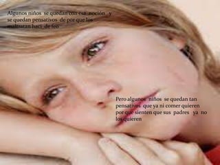 Algunos niños se quedan con esa noción y
se quedan pensativos de por que los
maltratan haci de feo




                                           Pero algunos niños se quedan tan
                                           pensativos que ya ni comer quieren
                                           por que sienten que sus padres ya no
                                           los quieren
 