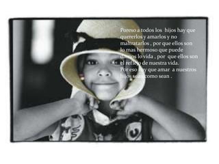 Poreso a todos los hijos hay que
quererlos y amarlos y no
maltratarlos , por que ellos son
lo mas hermoso que puede
darnos lo vida , por que ellos son
el reflejo de nuestra vida.
Por eso hay que amar a nuestros
hijos sean como sean .
 