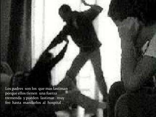 Los padres son los que mas lastiman
porque ellos tienen una fuerza
tremenda y pueden lastimar muy
feo hasta mandarlos al hospital .
 
