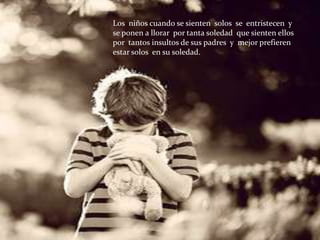 Los niños cuando se sienten solos se entristecen y
se ponen a llorar por tanta soledad que sienten ellos
por tantos insultos de sus padres y mejor prefieren
estar solos en su soledad.
 