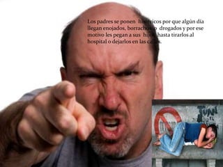 Los padres se ponen histéricos por que algún día
llegan enojados, borrachos o drogados y por ese
motivo les pegan a sus hijos hasta tirarlos al
hospital o dejarlos en las calles.
 