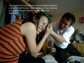 Ya estando en el maltrato los esposos llegan drogados,
o están de mal humor y se desquitan con sus esposas
y las golpean hasta dejarlas consientes en los
hospitales.
 