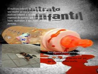 El maltrato infantil, es cuando un padre o
una madre ya trae la experiencia de un
maltrato infantil a su edad y poroso la
expresan de manera que también sus
hijos maltraten a sus hijos o cualquier
persona.




                                      Pero algunos padres prefieren dejar
                                      a sus hijos en las calles en ves de
                                      hacerse cargo ellos, eso esta mal por
                                      que los niños sufren mucho.
 