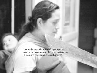 Las mujeres ya tienen mido por que las
amenazan con armas de pulso cortante o
pistolas y ellas cuidan a sus hijos.
 