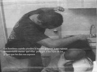 Los hombres cuando pierden la noción golpean a sus esposas
incontrolable mente que ellas protegen a sus hijos de los
golpes que les dan sus esposos.
 