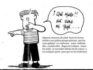 Algunos menores de edad hasta le tienen
miedo a sus padres porque piensan que los
van a golpear o a maltratar como todo los
días cuando ellos llegan de trabajar , mejor
los niños se esconden debajo de las camas o
en cualquier parte para que no los maltraten.
 