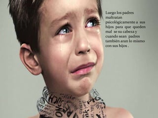 Luego los padres
maltratan
psicológicamente a sus
hijos para que queden
mal se su cabeza y
cuando sean padres
también aran lo mismo
con sus hijos .
 